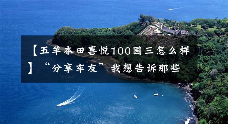 【五羊本田喜悦100国三怎么样】“分享车友”我想告诉那些说欧阳本田的快乐100质量不好的人，不！