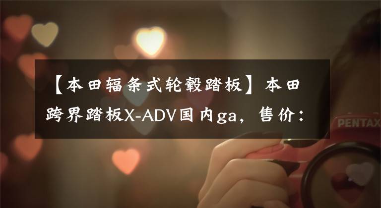 【本田辐条式轮毂踏板】本田跨界踏板X-ADV国内ga，售价：15.8万件。