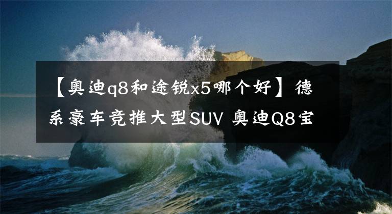 【奥迪q8和途锐x5哪个好】德系豪车竞推大型SUV 奥迪Q8宝马X7争锋