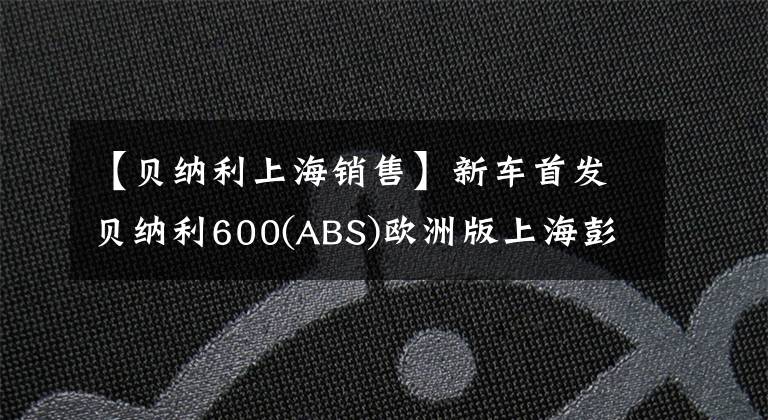 【贝纳利上海销售】新车首发贝纳利600(ABS)欧洲版上海彭奇摩托车