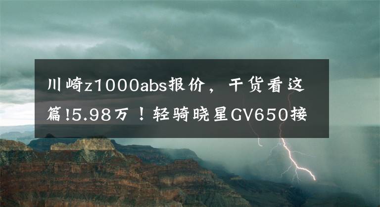 川崎z1000abs报价，干货看这篇!5.98万！轻骑晓星GV650接受预定/台荣300川崎Z1000回归售价15.4万