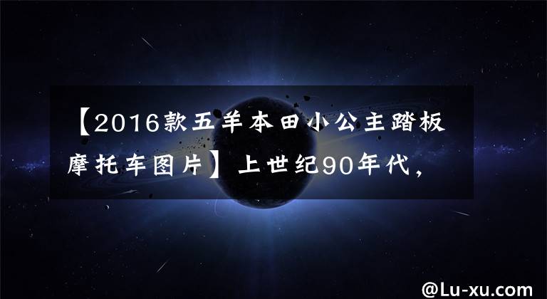 【2016款五羊本田小公主踏板摩托车图片】上世纪90年代，家里有以下摩托车，据说现在比BBA更有面子。