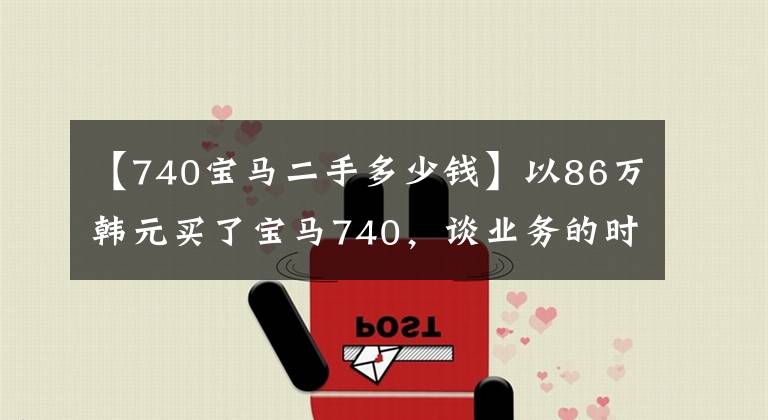 【740宝马二手多少钱】以86万韩元买了宝马740，谈业务的时候非常实用，赢得了“握着钥匙”的合同