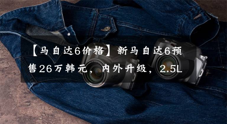 【马自达6价格】新马自达6预售26万韩元，内外升级，2.5L  6AT