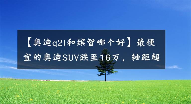 【奥迪q2l和缤智哪个好】最便宜的奥迪SUV跌至16万，轴距超2米6，标配LED大灯+18英寸轮圈