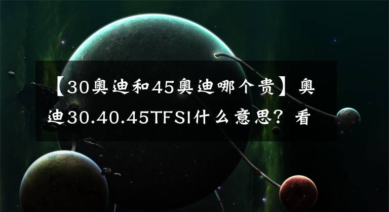 【30奥迪和45奥迪哪个贵】奥迪30.40.45TFSI什么意思？看完你就知道了