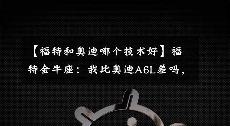 【福特和奥迪哪个技术好】福特金牛座：我比奥迪A6L差吗，为什么卖不动？