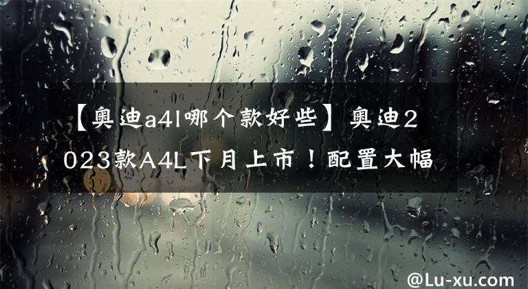 【奥迪a4l哪个款好些】奥迪2023款A4L下月上市！配置大幅提升，宝马3系不香了