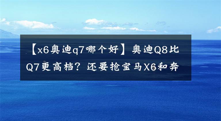 【x6奥迪q7哪个好】奥迪Q8比Q7更高档？还要抢宝马X6和奔驰GLE的蛋糕？其实你想多了