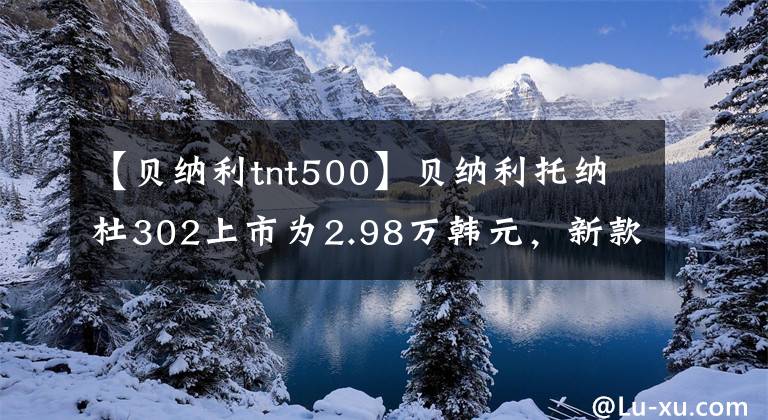 【贝纳利tnt500】贝纳利托纳杜302上市为2.98万韩元，新款黄龙600上市为4.68万件