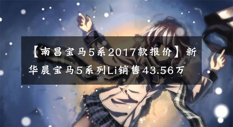 【南昌宝马5系2017款报价】新华晨宝马5系列Li销售43.56万-77.86万韩元