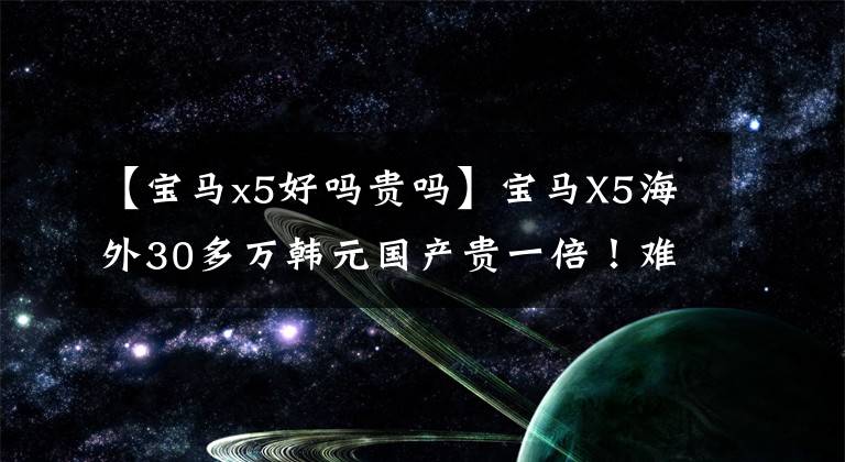 【宝马x5好吗贵吗】宝马X5海外30多万韩元国产贵一倍！难怪大家都认为贵