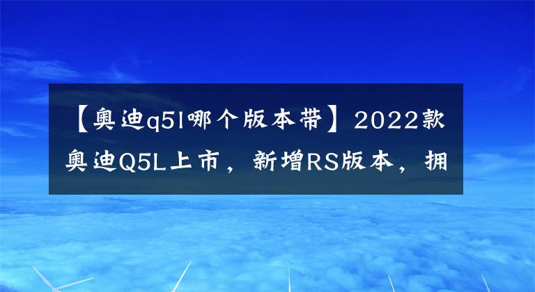 【奥迪q5l哪个版本带】2022款奥迪Q5L上市，新增RS版本，拥有专属车漆，更加低调优雅