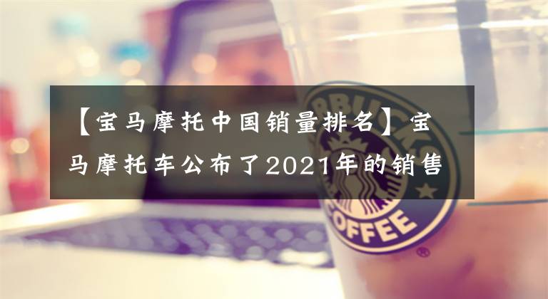 【宝马摩托中国销量排名】宝马摩托车公布了2021年的销售数据，“水鸟”仍然是销量之王