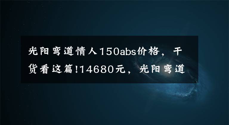 光阳弯道情人150abs价格，干货看这篇!14680元，光阳弯道150换新上市：4V战斧引擎，配ABS、无钥匙启动