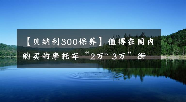 【贝纳利300保养】值得在国内购买的摩托车“2万~ 3万”街车篇