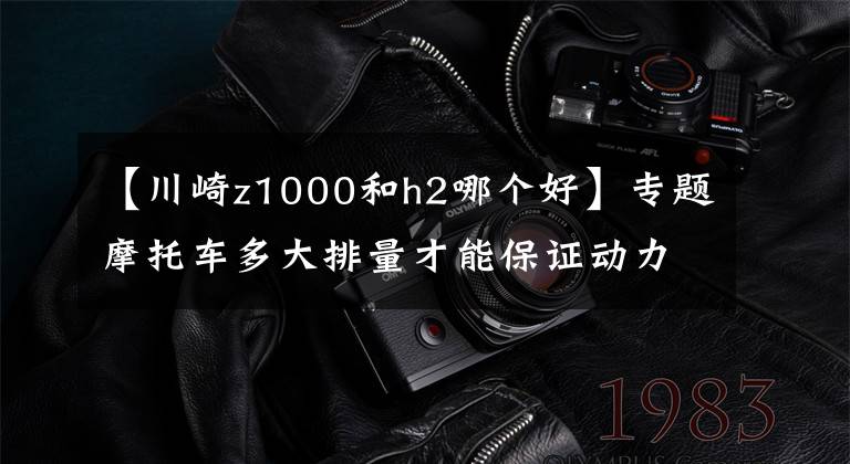 【川崎z1000和h2哪个好】专题摩托车多大排量才能保证动力“永远够用”，1000cc吗？