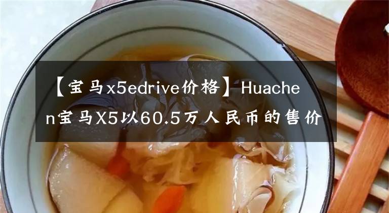 【宝马x5edrive价格】Huachen宝马X5以60.5万人民币的售价正式上市，哪些配置车型值得购买？