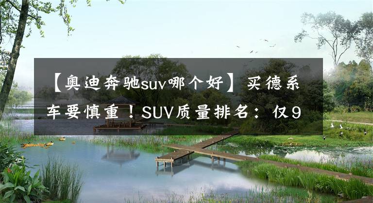 【奥迪奔驰suv哪个好】买德系车要慎重！SUV质量排名：仅9款达标，奔驰GLC、奥迪Q3上榜