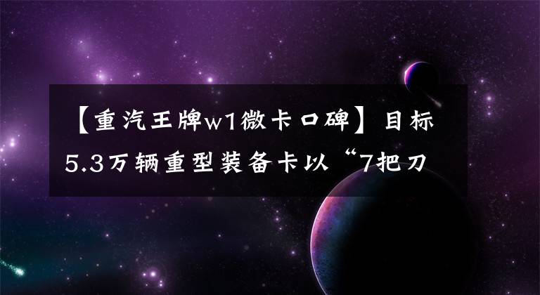 【重汽王牌w1微卡口碑】目标5.3万辆重型装备卡以“7把刀”迎战2017年