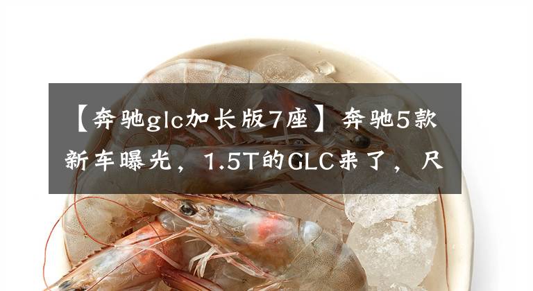 【奔驰glc加长版7座】奔驰5款新车曝光，1.5T的GLC来了，尺寸加长，还有7座