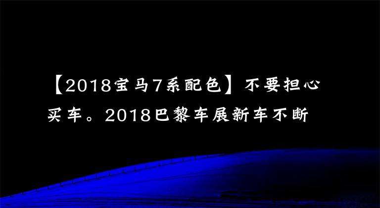 【2018宝马7系配色】不要担心买车。2018巴黎车展新车不断。特别是宝马展位这三个。