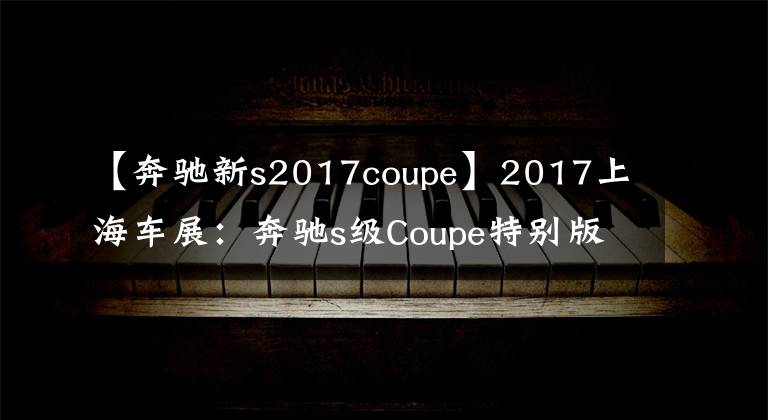 【奔驰新s2017coupe】2017上海车展：奔驰s级Coupe特别版发布。