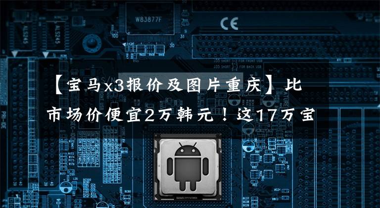 【宝马x3报价及图片重庆】比市场价便宜2万韩元！这17万宝马X3到底能不能买？