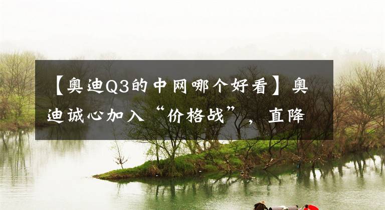 【奥迪Q3的中网哪个好看】奥迪诚心加入“价格战”，直降5万多，漂亮又好开，带你看奥迪Q3