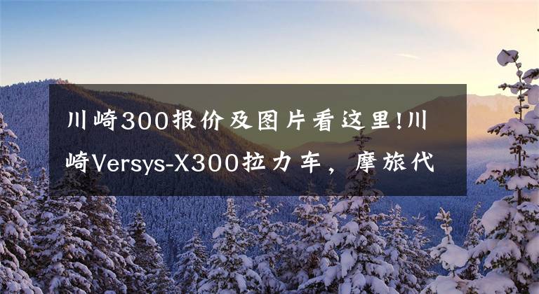 川崎300报价及图片看这里!川崎Versys-X300拉力车，摩旅代步两不误，具有强悍通过性