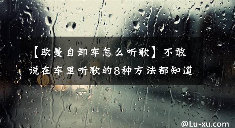 【欧曼自卸车怎么听歌】不敢说在车里听歌的8种方法都知道。