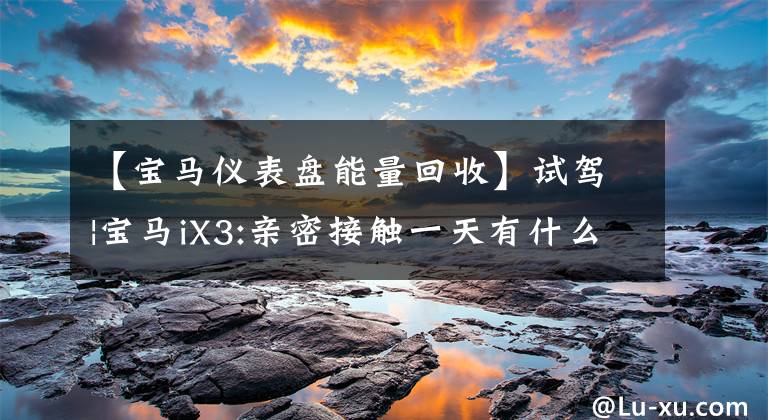 【宝马仪表盘能量回收】试驾|宝马iX3:亲密接触一天有什么值得注意的地方？