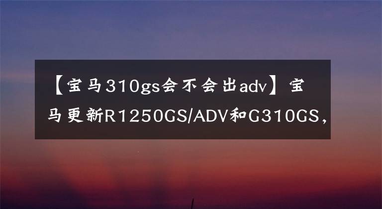 【宝马310gs会不会出adv】宝马更新R1250GS/ADV和G310GS，支持多种实用配置