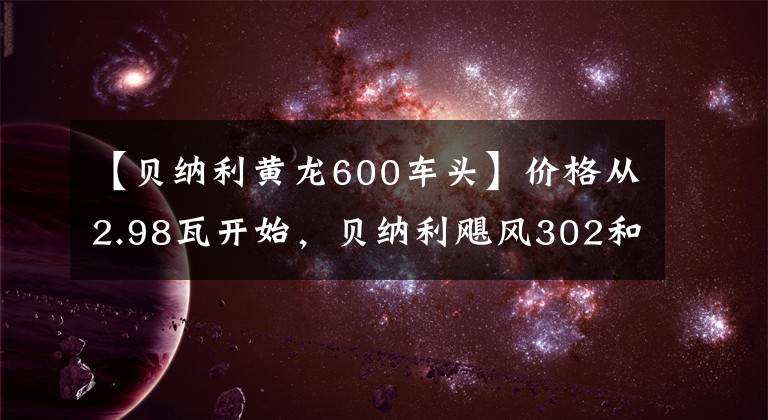 【贝纳利黄龙600车头】价格从2.98瓦开始，贝纳利飓风302和黄龙600对升级到2021