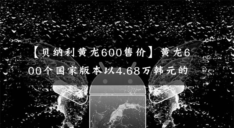 【贝纳利黄龙600售价】黄龙600个国家版本以4.68万韩元的价格销售，标配ABS系统。