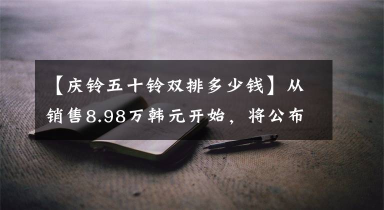 【庆铃五十铃双排多少钱】从销售8.98万韩元开始，将公布50种新车型皮卡