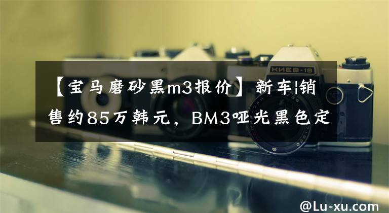 【宝马磨砂黑m3报价】新车|销售约85万韩元，BM3哑光黑色定制版本曝光，低调炫耀。