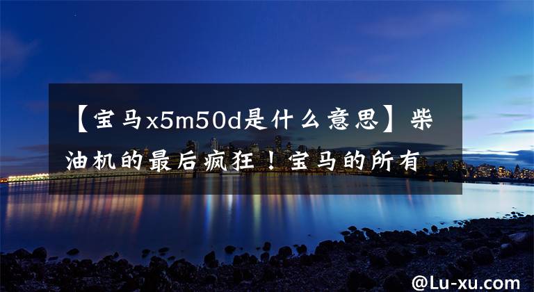 【宝马x5m50d是什么意思】柴油机的最后疯狂！宝马的所有新一代X5 M50D都来了