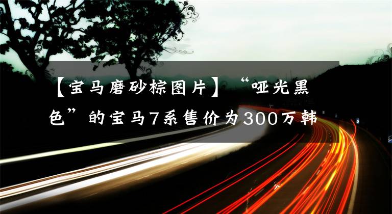【宝马磨砂棕图片】“哑光黑色”的宝马7系售价为300万韩元，全国限量150台只卖130万台