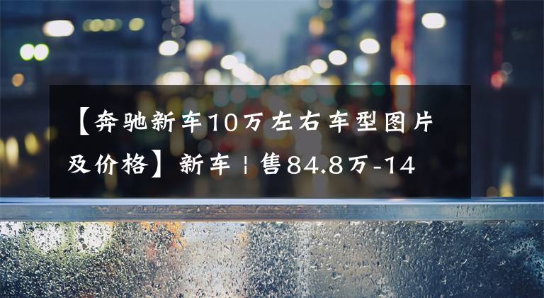 【奔驰新车10万左右车型图片及价格】新车 | 售84.8万-145.8万元，精装版奔驰威霆，伟昊卡漠兹系列上市