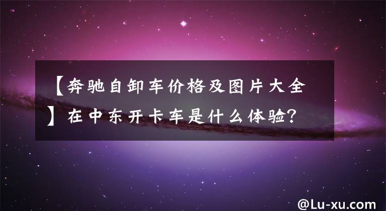 【奔驰自卸车价格及图片大全】在中东开卡车是什么体验？进口卡车随处可见，超载排放不成问题