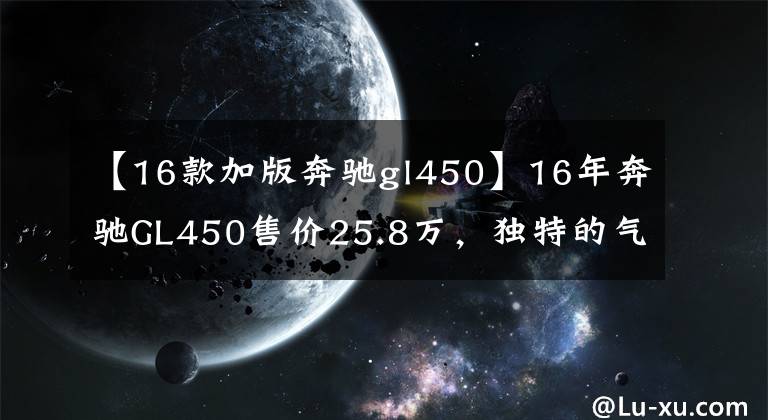 【16款加版奔驰gl450】16年奔驰GL450售价25.8万，独特的气质，豪华的配置，精湛的技艺