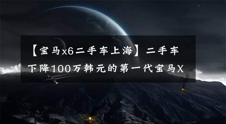 【宝马x6二手车上海】二手车下降100万韩元的第一代宝马X6现在在15万韩元左右。你会考虑吗？