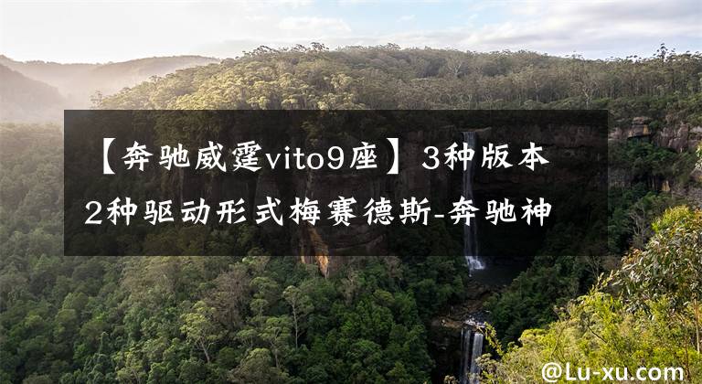 【奔驰威霆vito9座】3种版本2种驱动形式梅赛德斯-奔驰神威射精观度分析