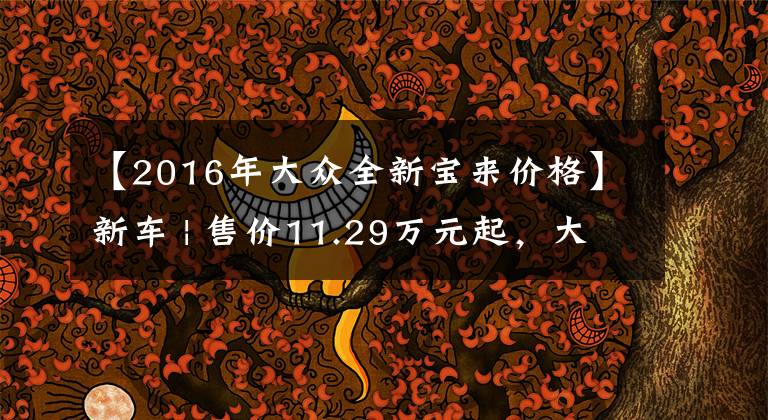 【2016年大众全新宝来价格】新车 | 售价11.29万元起，大众新款宝来上市，取消1.5升发动机