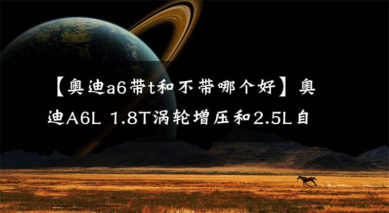 【奥迪a6带t和不带哪个好】奥迪A6L 1.8T涡轮增压和2.5L自然吸气怎么选？