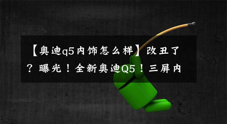 【奥迪q5内饰怎么样】改丑了？曝光！全新奥迪Q5！三屏内饰比奔驰科技？