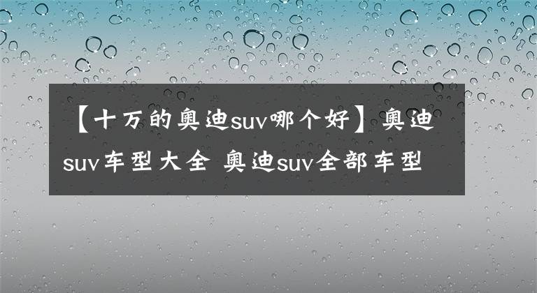 【十万的奥迪suv哪个好】奥迪suv车型大全 奥迪suv全部车型 十大热门奥迪suv车型推荐