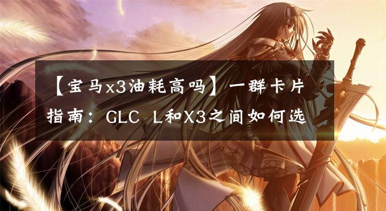 【宝马x3油耗高吗】一群卡片指南：GLC  L和X3之间如何选择？