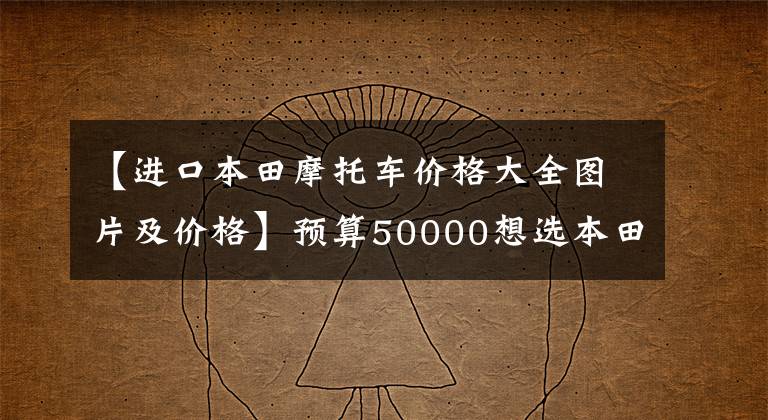 【进口本田摩托车价格大全图片及价格】预算50000想选本田摩托车。可以贴卡片。ABS组装水冷发动机是什么？